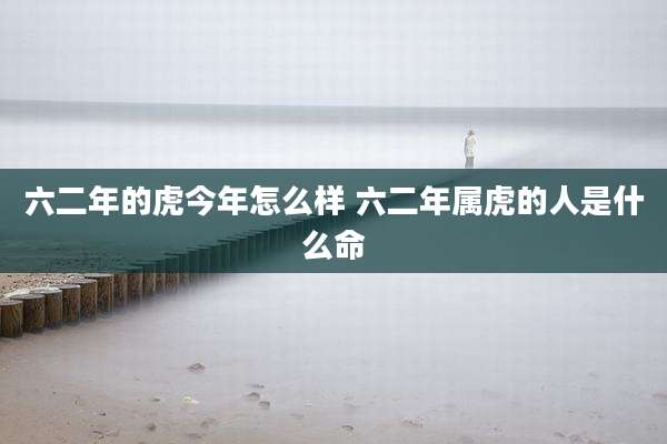 六二年的虎今年怎么样 六二年属虎的人是什么命