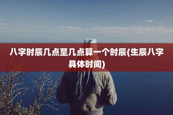 八字时辰几点至几点算一个时辰(生辰八字具体时间)