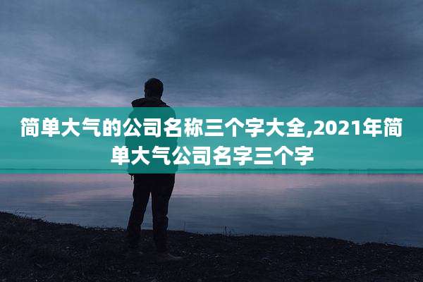 简单大气的公司名称三个字大全,2021年简单大气公司名字三个字