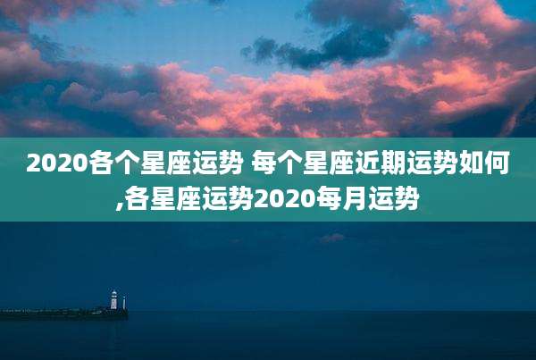2020各个星座运势 每个星座近期运势如何,各星座运势2020每月运势