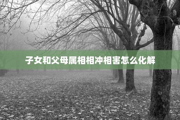 子女和父母属相相冲相害怎么化解