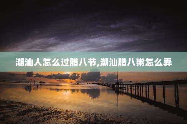 潮汕人怎么过腊八节,潮汕腊八粥怎么弄