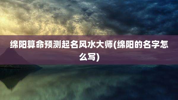 绵阳算命预测起名风水大师(绵阳的名字怎么写)
