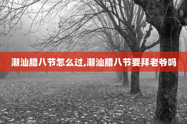 潮汕腊八节怎么过,潮汕腊八节要拜老爷吗