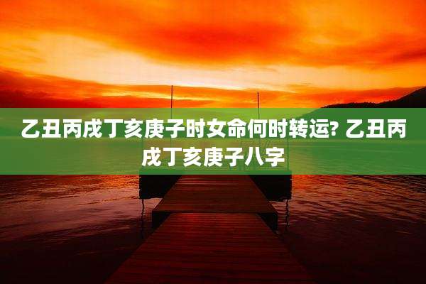 乙丑丙戌丁亥庚子时女命何时转运? 乙丑丙戌丁亥庚子八字