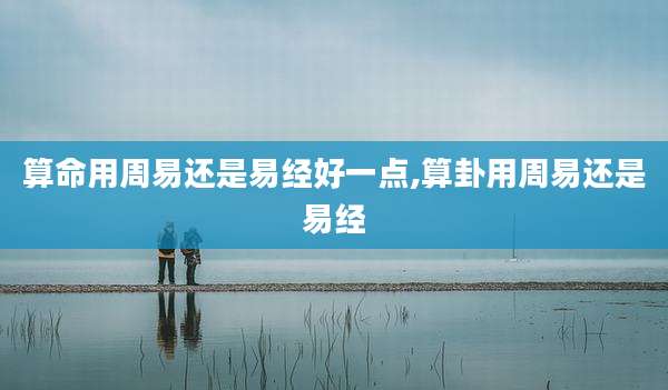 算命用周易还是易经好一点,算卦用周易还是易经