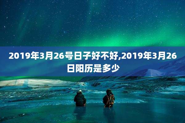 2019年3月26号日子好不好,2019年3月26日阳历是多少