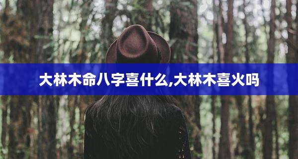 大林木命八字喜什么,大林木喜火吗