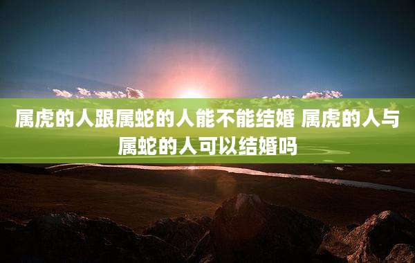 属虎的人跟属蛇的人能不能结婚 属虎的人与属蛇的人可以结婚吗