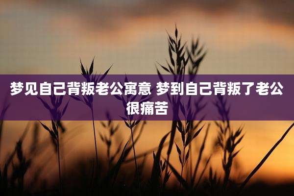 梦见自己背叛老公寓意 梦到自己背叛了老公很痛苦
