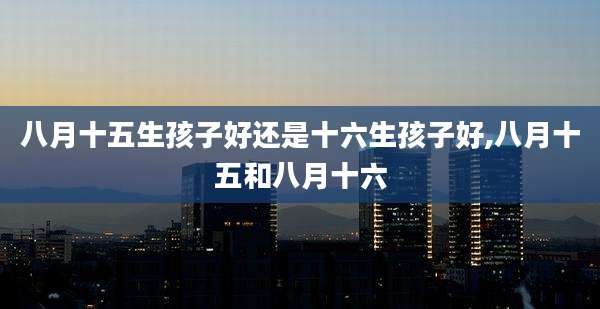 八月十五生孩子好还是十六生孩子好,八月十五和八月十六