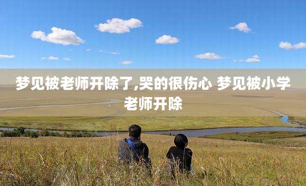 梦见被老师开除了,哭的很伤心 梦见被小学老师开除
