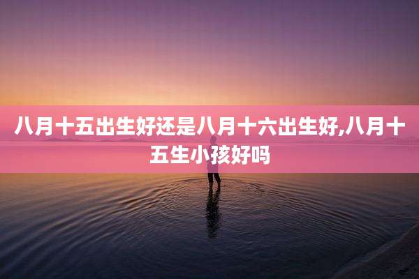 八月十五出生好还是八月十六出生好,八月十五生小孩好吗