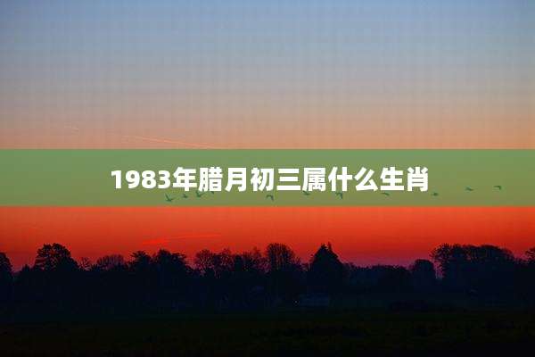 1983年腊月初三属什么生肖