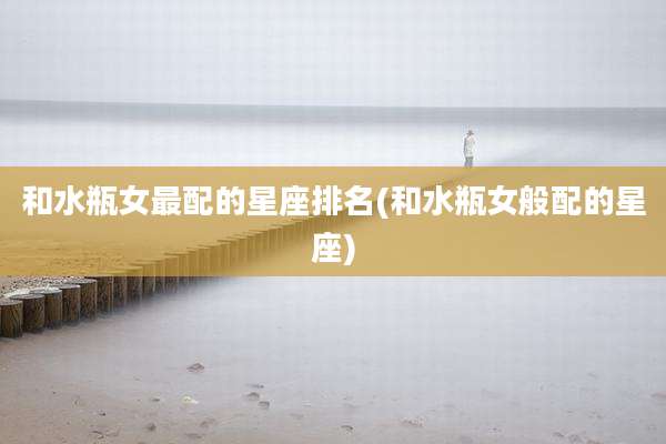 和水瓶女最配的星座排名(和水瓶女般配的星座)