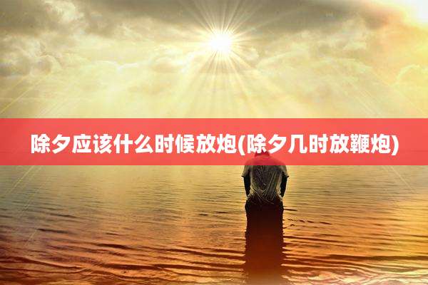 除夕应该什么时候放炮(除夕几时放鞭炮)