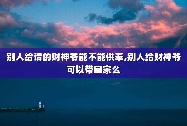 别人给请的财神爷能不能供奉,别人给财神爷可以带回家么