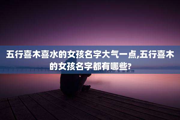 五行喜木喜水的女孩名字大气一点,五行喜木的女孩名字都有哪些?