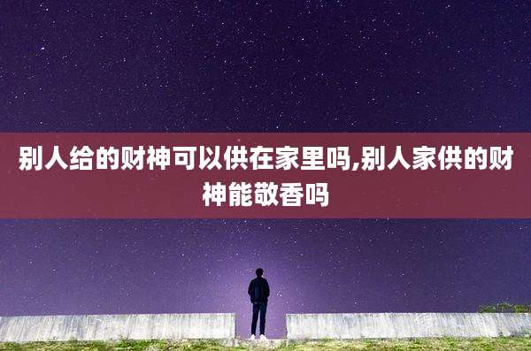 别人给的财神可以供在家里吗,别人家供的财神能敬香吗