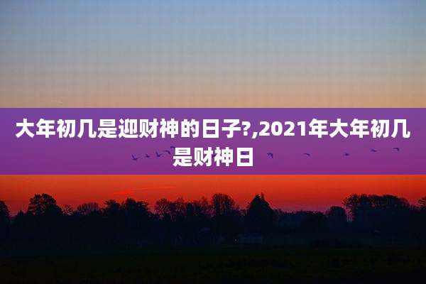 大年初几是迎财神的日子?,2021年大年初几是财神日