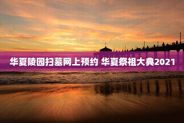 华夏陵园扫墓网上预约 华夏祭祖大典2021