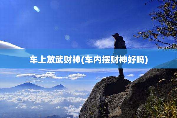 车上放武财神(车内摆财神好吗)