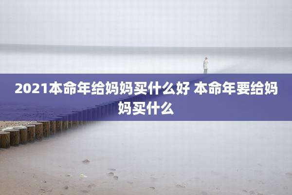 2021本命年给妈妈买什么好 本命年要给妈妈买什么