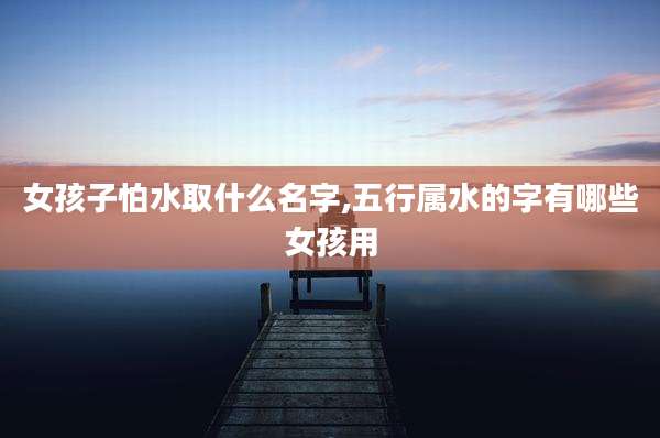 女孩子怕水取什么名字,五行属水的字有哪些女孩用