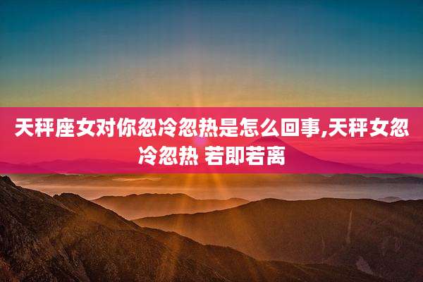 天秤座女对你忽冷忽热是怎么回事,天秤女忽冷忽热 若即若离
