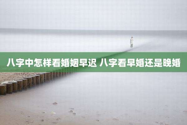八字中怎样看婚姻早迟 八字看早婚还是晚婚
