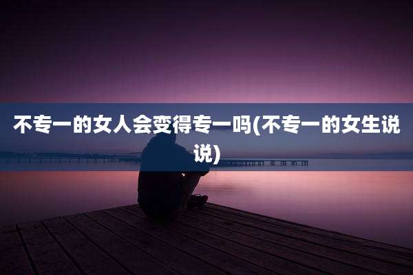 不专一的女人会变得专一吗(不专一的女生说说)