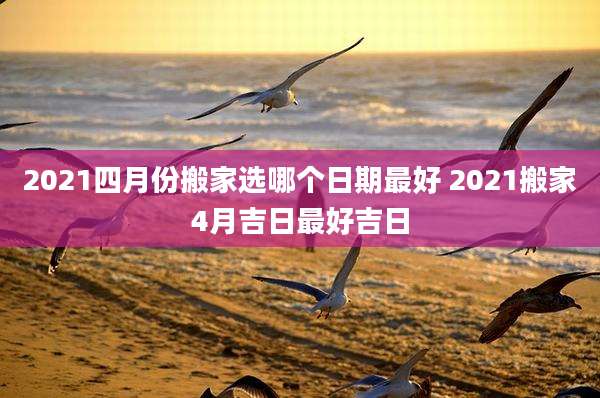 2021四月份搬家选哪个日期最好 2021搬家4月吉日最好吉日