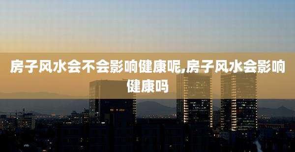 房子风水会不会影响健康呢,房子风水会影响健康吗