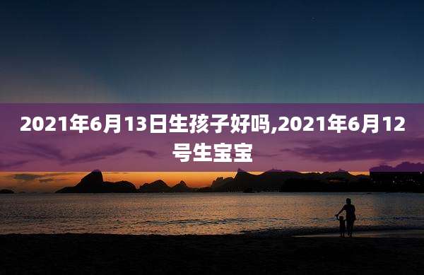 2021年6月13日生孩子好吗,2021年6月12号生宝宝