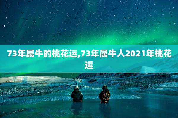 73年属牛的桃花运,73年属牛人2021年桃花运