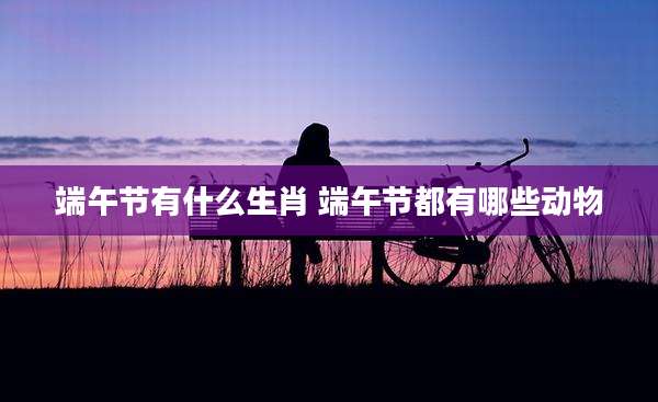 端午节有什么生肖 端午节都有哪些动物