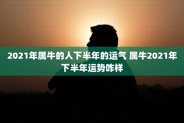 2021年属牛的人下半年的运气 属牛2021年下半年运势咋样