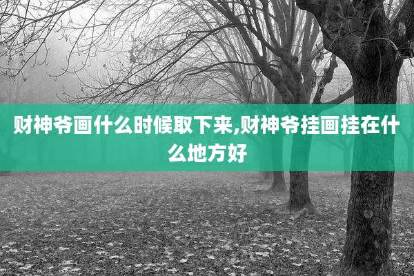 财神爷画什么时候取下来,财神爷挂画挂在什么地方好
