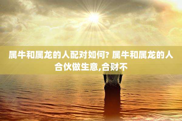 属牛和属龙的人配对如何? 属牛和属龙的人合伙做生意,合财不