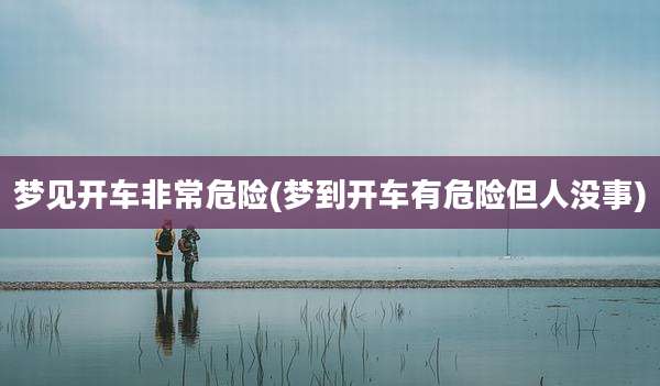 梦见开车非常危险(梦到开车有危险但人没事)
