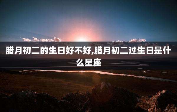 腊月初二的生日好不好,腊月初二过生日是什么星座