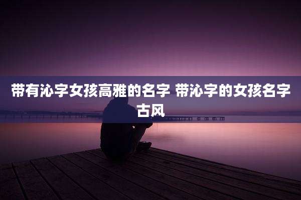 带有沁字女孩高雅的名字 带沁字的女孩名字古风