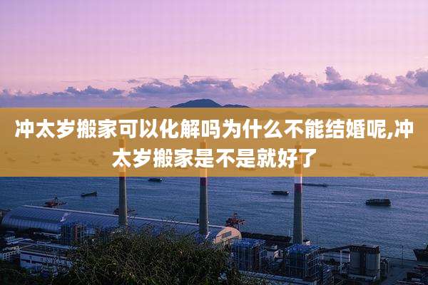 冲太岁搬家可以化解吗为什么不能结婚呢,冲太岁搬家是不是就好了