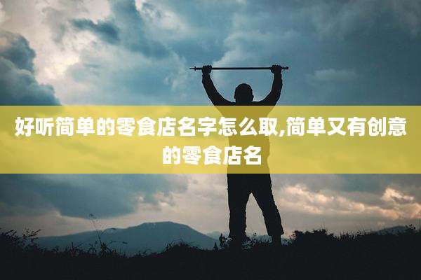 好听简单的零食店名字怎么取,简单又有创意的零食店名