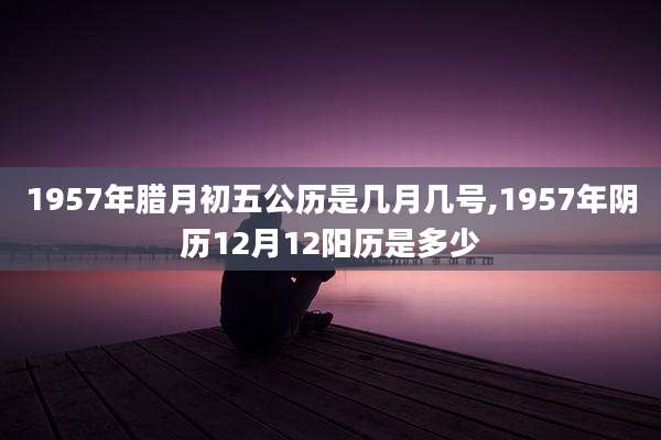 1957年腊月初五公历是几月几号,1957年阴历12月12阳历是多少