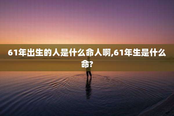 61年出生的人是什么命人啊,61年生是什么命?