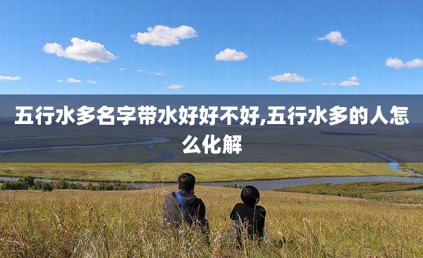 五行水多名字带水好好不好,五行水多的人怎么化解