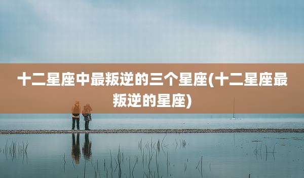 十二星座中最叛逆的三个星座(十二星座最叛逆的星座)