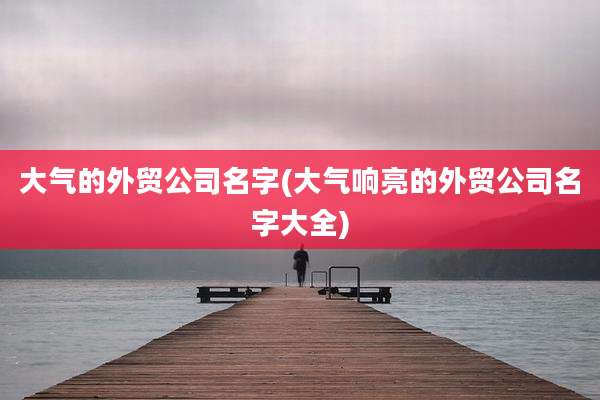大气的外贸公司名字(大气响亮的外贸公司名字大全)