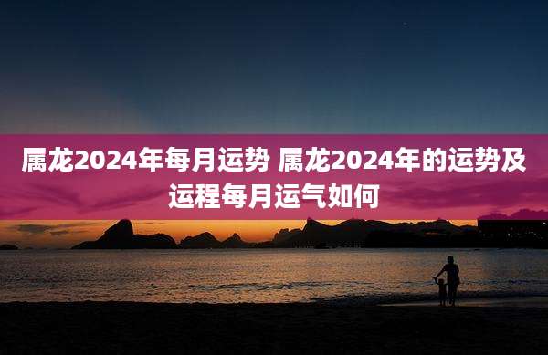 属龙2024年每月运势 属龙2024年的运势及运程每月运气如何